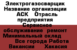 Электрогазосварщик › Название организации ­ АСК › Отрасль предприятия ­ Сервисное обслуживание, ремонт › Минимальный оклад ­ 80 000 - Все города Работа » Вакансии   . Хакасия респ.,Саяногорск г.